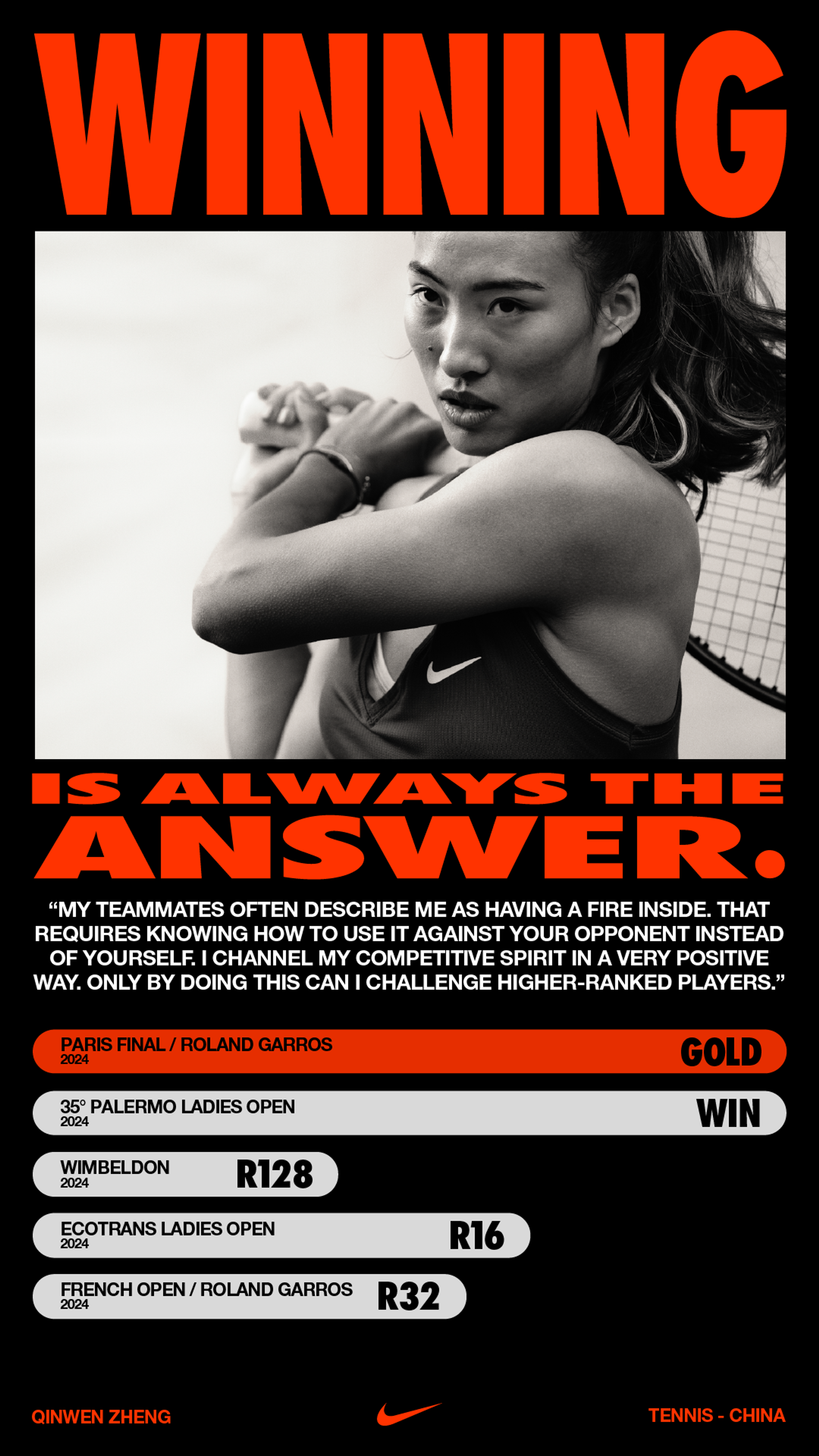 Vertical poster layout, featuring a bold red headline that states, "Winning is always the answer." Within the headline there is a black and white close up of Qinwen Zheng holding a tennis racquet over her shoulder with both hands. She wears a black NikeCourt Victory tank with a white Swoosh. Below the headline, sits a quote from Qinwen speaking to her competitive spirit, and an infographic showing her winning record and highlighting her win at Roland Garros in red.